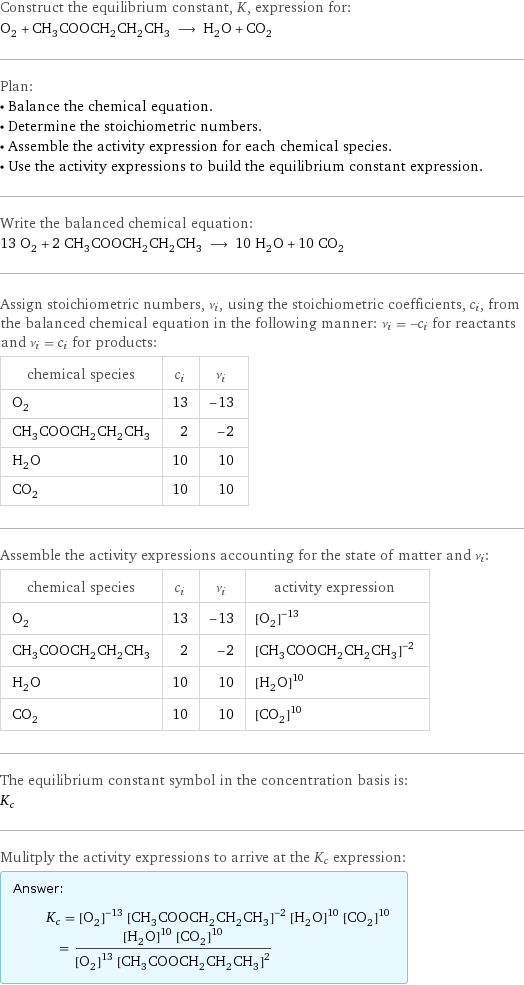 Construct the equilibrium constant, K, expression for: O_2 + CH_3COOCH_2CH_2CH_3 ⟶ H_2O + CO_2 Plan: • Balance the chemical equation. • Determine the stoichiometric numbers. • Assemble the activity expression for each chemical species. • Use the activity expressions to build the equilibrium constant expression. Write the balanced chemical equation: 13 O_2 + 2 CH_3COOCH_2CH_2CH_3 ⟶ 10 H_2O + 10 CO_2 Assign stoichiometric numbers, ν_i, using the stoichiometric coefficients, c_i, from the balanced chemical equation in the following manner: ν_i = -c_i for reactants and ν_i = c_i for products: chemical species | c_i | ν_i O_2 | 13 | -13 CH_3COOCH_2CH_2CH_3 | 2 | -2 H_2O | 10 | 10 CO_2 | 10 | 10 Assemble the activity expressions accounting for the state of matter and ν_i: chemical species | c_i | ν_i | activity expression O_2 | 13 | -13 | ([O2])^(-13) CH_3COOCH_2CH_2CH_3 | 2 | -2 | ([CH3COOCH2CH2CH3])^(-2) H_2O | 10 | 10 | ([H2O])^10 CO_2 | 10 | 10 | ([CO2])^10 The equilibrium constant symbol in the concentration basis is: K_c Mulitply the activity expressions to arrive at the K_c expression: Answer: |   | K_c = ([O2])^(-13) ([CH3COOCH2CH2CH3])^(-2) ([H2O])^10 ([CO2])^10 = (([H2O])^10 ([CO2])^10)/(([O2])^13 ([CH3COOCH2CH2CH3])^2)