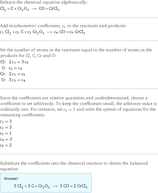 Balance the chemical equation algebraically: Cl_2 + C + Cr_2O_3 ⟶ CO + CrCl_3 Add stoichiometric coefficients, c_i, to the reactants and products: c_1 Cl_2 + c_2 C + c_3 Cr_2O_3 ⟶ c_4 CO + c_5 CrCl_3 Set the number of atoms in the reactants equal to the number of atoms in the products for Cl, C, Cr and O: Cl: | 2 c_1 = 3 c_5 C: | c_2 = c_4 Cr: | 2 c_3 = c_5 O: | 3 c_3 = c_4 Since the coefficients are relative quantities and underdetermined, choose a coefficient to set arbitrarily. To keep the coefficients small, the arbitrary value is ordinarily one. For instance, set c_3 = 1 and solve the system of equations for the remaining coefficients: c_1 = 3 c_2 = 3 c_3 = 1 c_4 = 3 c_5 = 2 Substitute the coefficients into the chemical reaction to obtain the balanced equation: Answer: |   | 3 Cl_2 + 3 C + Cr_2O_3 ⟶ 3 CO + 2 CrCl_3