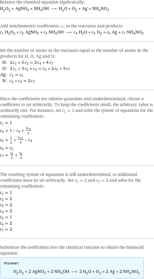 Balance the chemical equation algebraically: H_2O_2 + AgNO_3 + NH_4OH ⟶ H_2O + O_2 + Ag + NH_4NO_3 Add stoichiometric coefficients, c_i, to the reactants and products: c_1 H_2O_2 + c_2 AgNO_3 + c_3 NH_4OH ⟶ c_4 H_2O + c_5 O_2 + c_6 Ag + c_7 NH_4NO_3 Set the number of atoms in the reactants equal to the number of atoms in the products for H, O, Ag and N: H: | 2 c_1 + 5 c_3 = 2 c_4 + 4 c_7 O: | 2 c_1 + 3 c_2 + c_3 = c_4 + 2 c_5 + 3 c_7 Ag: | c_2 = c_6 N: | c_2 + c_3 = 2 c_7 Since the coefficients are relative quantities and underdetermined, choose a coefficient to set arbitrarily. To keep the coefficients small, the arbitrary value is ordinarily one. For instance, set c_1 = 1 and solve the system of equations for the remaining coefficients: c_1 = 1 c_4 = 1 - c_2 + (3 c_3)/2 c_5 = 1/2 + (5 c_2)/4 - c_3 c_6 = c_2 c_7 = c_2/2 + c_3/2 The resulting system of equations is still underdetermined, so additional coefficients must be set arbitrarily. Set c_2 = 2 and c_3 = 2 and solve for the remaining coefficients: c_1 = 1 c_2 = 2 c_3 = 2 c_4 = 2 c_5 = 1 c_6 = 2 c_7 = 2 Substitute the coefficients into the chemical reaction to obtain the balanced equation: Answer: |   | H_2O_2 + 2 AgNO_3 + 2 NH_4OH ⟶ 2 H_2O + O_2 + 2 Ag + 2 NH_4NO_3