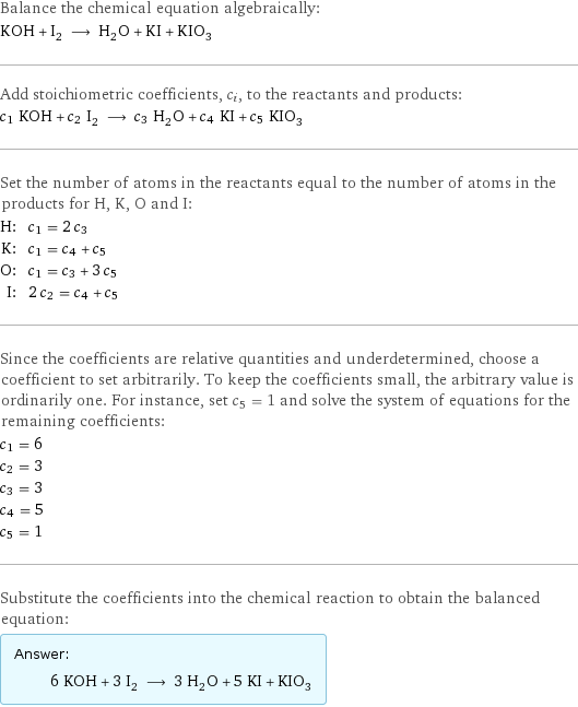 Balance the chemical equation algebraically: KOH + I_2 ⟶ H_2O + KI + KIO_3 Add stoichiometric coefficients, c_i, to the reactants and products: c_1 KOH + c_2 I_2 ⟶ c_3 H_2O + c_4 KI + c_5 KIO_3 Set the number of atoms in the reactants equal to the number of atoms in the products for H, K, O and I: H: | c_1 = 2 c_3 K: | c_1 = c_4 + c_5 O: | c_1 = c_3 + 3 c_5 I: | 2 c_2 = c_4 + c_5 Since the coefficients are relative quantities and underdetermined, choose a coefficient to set arbitrarily. To keep the coefficients small, the arbitrary value is ordinarily one. For instance, set c_5 = 1 and solve the system of equations for the remaining coefficients: c_1 = 6 c_2 = 3 c_3 = 3 c_4 = 5 c_5 = 1 Substitute the coefficients into the chemical reaction to obtain the balanced equation: Answer: |   | 6 KOH + 3 I_2 ⟶ 3 H_2O + 5 KI + KIO_3