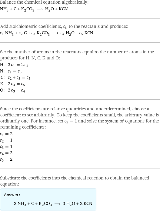 Balance the chemical equation algebraically: NH_3 + C + K_2CO_3 ⟶ H_2O + KCN Add stoichiometric coefficients, c_i, to the reactants and products: c_1 NH_3 + c_2 C + c_3 K_2CO_3 ⟶ c_4 H_2O + c_5 KCN Set the number of atoms in the reactants equal to the number of atoms in the products for H, N, C, K and O: H: | 3 c_1 = 2 c_4 N: | c_1 = c_5 C: | c_2 + c_3 = c_5 K: | 2 c_3 = c_5 O: | 3 c_3 = c_4 Since the coefficients are relative quantities and underdetermined, choose a coefficient to set arbitrarily. To keep the coefficients small, the arbitrary value is ordinarily one. For instance, set c_2 = 1 and solve the system of equations for the remaining coefficients: c_1 = 2 c_2 = 1 c_3 = 1 c_4 = 3 c_5 = 2 Substitute the coefficients into the chemical reaction to obtain the balanced equation: Answer: |   | 2 NH_3 + C + K_2CO_3 ⟶ 3 H_2O + 2 KCN