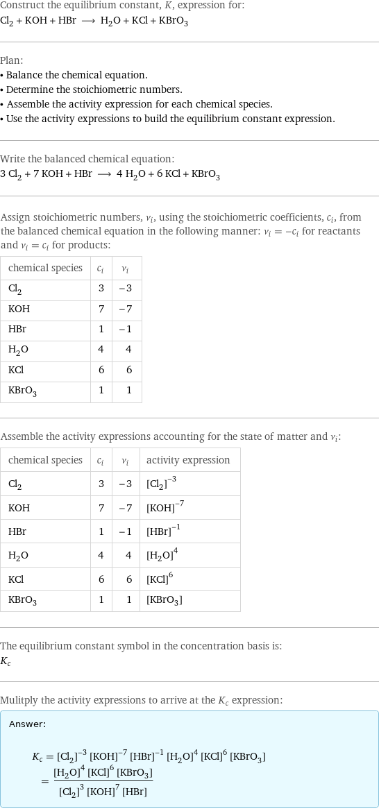 Construct the equilibrium constant, K, expression for: Cl_2 + KOH + HBr ⟶ H_2O + KCl + KBrO_3 Plan: • Balance the chemical equation. • Determine the stoichiometric numbers. • Assemble the activity expression for each chemical species. • Use the activity expressions to build the equilibrium constant expression. Write the balanced chemical equation: 3 Cl_2 + 7 KOH + HBr ⟶ 4 H_2O + 6 KCl + KBrO_3 Assign stoichiometric numbers, ν_i, using the stoichiometric coefficients, c_i, from the balanced chemical equation in the following manner: ν_i = -c_i for reactants and ν_i = c_i for products: chemical species | c_i | ν_i Cl_2 | 3 | -3 KOH | 7 | -7 HBr | 1 | -1 H_2O | 4 | 4 KCl | 6 | 6 KBrO_3 | 1 | 1 Assemble the activity expressions accounting for the state of matter and ν_i: chemical species | c_i | ν_i | activity expression Cl_2 | 3 | -3 | ([Cl2])^(-3) KOH | 7 | -7 | ([KOH])^(-7) HBr | 1 | -1 | ([HBr])^(-1) H_2O | 4 | 4 | ([H2O])^4 KCl | 6 | 6 | ([KCl])^6 KBrO_3 | 1 | 1 | [KBrO3] The equilibrium constant symbol in the concentration basis is: K_c Mulitply the activity expressions to arrive at the K_c expression: Answer: |   | K_c = ([Cl2])^(-3) ([KOH])^(-7) ([HBr])^(-1) ([H2O])^4 ([KCl])^6 [KBrO3] = (([H2O])^4 ([KCl])^6 [KBrO3])/(([Cl2])^3 ([KOH])^7 [HBr])