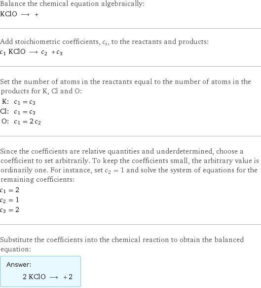 Balance the chemical equation algebraically: KClO ⟶ +  Add stoichiometric coefficients, c_i, to the reactants and products: c_1 KClO ⟶ c_2 + c_3  Set the number of atoms in the reactants equal to the number of atoms in the products for K, Cl and O: K: | c_1 = c_3 Cl: | c_1 = c_3 O: | c_1 = 2 c_2 Since the coefficients are relative quantities and underdetermined, choose a coefficient to set arbitrarily. To keep the coefficients small, the arbitrary value is ordinarily one. For instance, set c_2 = 1 and solve the system of equations for the remaining coefficients: c_1 = 2 c_2 = 1 c_3 = 2 Substitute the coefficients into the chemical reaction to obtain the balanced equation: Answer: |   | 2 KClO ⟶ + 2 