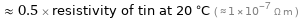  ≈ 0.5 × resistivity of tin at 20 °C ( ≈ 1×10^-7 Ω m )