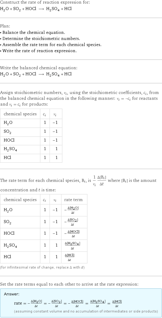 Construct the rate of reaction expression for: H_2O + SO_2 + HOCl ⟶ H_2SO_4 + HCl Plan: • Balance the chemical equation. • Determine the stoichiometric numbers. • Assemble the rate term for each chemical species. • Write the rate of reaction expression. Write the balanced chemical equation: H_2O + SO_2 + HOCl ⟶ H_2SO_4 + HCl Assign stoichiometric numbers, ν_i, using the stoichiometric coefficients, c_i, from the balanced chemical equation in the following manner: ν_i = -c_i for reactants and ν_i = c_i for products: chemical species | c_i | ν_i H_2O | 1 | -1 SO_2 | 1 | -1 HOCl | 1 | -1 H_2SO_4 | 1 | 1 HCl | 1 | 1 The rate term for each chemical species, B_i, is 1/ν_i(Δ[B_i])/(Δt) where [B_i] is the amount concentration and t is time: chemical species | c_i | ν_i | rate term H_2O | 1 | -1 | -(Δ[H2O])/(Δt) SO_2 | 1 | -1 | -(Δ[SO2])/(Δt) HOCl | 1 | -1 | -(Δ[HOCl])/(Δt) H_2SO_4 | 1 | 1 | (Δ[H2SO4])/(Δt) HCl | 1 | 1 | (Δ[HCl])/(Δt) (for infinitesimal rate of change, replace Δ with d) Set the rate terms equal to each other to arrive at the rate expression: Answer: |   | rate = -(Δ[H2O])/(Δt) = -(Δ[SO2])/(Δt) = -(Δ[HOCl])/(Δt) = (Δ[H2SO4])/(Δt) = (Δ[HCl])/(Δt) (assuming constant volume and no accumulation of intermediates or side products)