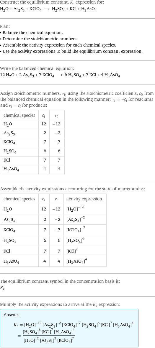 Construct the equilibrium constant, K, expression for: H_2O + As_2S_3 + KClO_4 ⟶ H_2SO_4 + KCl + H_3AsO_4 Plan: • Balance the chemical equation. • Determine the stoichiometric numbers. • Assemble the activity expression for each chemical species. • Use the activity expressions to build the equilibrium constant expression. Write the balanced chemical equation: 12 H_2O + 2 As_2S_3 + 7 KClO_4 ⟶ 6 H_2SO_4 + 7 KCl + 4 H_3AsO_4 Assign stoichiometric numbers, ν_i, using the stoichiometric coefficients, c_i, from the balanced chemical equation in the following manner: ν_i = -c_i for reactants and ν_i = c_i for products: chemical species | c_i | ν_i H_2O | 12 | -12 As_2S_3 | 2 | -2 KClO_4 | 7 | -7 H_2SO_4 | 6 | 6 KCl | 7 | 7 H_3AsO_4 | 4 | 4 Assemble the activity expressions accounting for the state of matter and ν_i: chemical species | c_i | ν_i | activity expression H_2O | 12 | -12 | ([H2O])^(-12) As_2S_3 | 2 | -2 | ([As2S3])^(-2) KClO_4 | 7 | -7 | ([KClO4])^(-7) H_2SO_4 | 6 | 6 | ([H2SO4])^6 KCl | 7 | 7 | ([KCl])^7 H_3AsO_4 | 4 | 4 | ([H3AsO4])^4 The equilibrium constant symbol in the concentration basis is: K_c Mulitply the activity expressions to arrive at the K_c expression: Answer: |   | K_c = ([H2O])^(-12) ([As2S3])^(-2) ([KClO4])^(-7) ([H2SO4])^6 ([KCl])^7 ([H3AsO4])^4 = (([H2SO4])^6 ([KCl])^7 ([H3AsO4])^4)/(([H2O])^12 ([As2S3])^2 ([KClO4])^7)