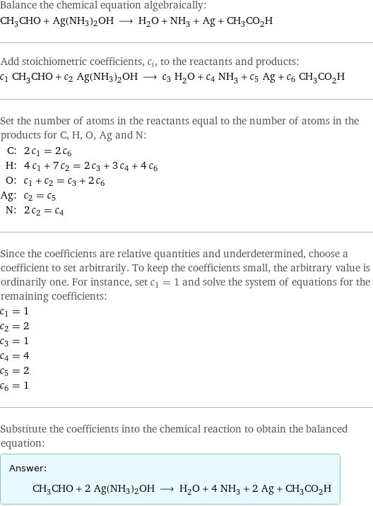 Balance the chemical equation algebraically: CH_3CHO + Ag(NH3)2OH ⟶ H_2O + NH_3 + Ag + CH_3CO_2H Add stoichiometric coefficients, c_i, to the reactants and products: c_1 CH_3CHO + c_2 Ag(NH3)2OH ⟶ c_3 H_2O + c_4 NH_3 + c_5 Ag + c_6 CH_3CO_2H Set the number of atoms in the reactants equal to the number of atoms in the products for C, H, O, Ag and N: C: | 2 c_1 = 2 c_6 H: | 4 c_1 + 7 c_2 = 2 c_3 + 3 c_4 + 4 c_6 O: | c_1 + c_2 = c_3 + 2 c_6 Ag: | c_2 = c_5 N: | 2 c_2 = c_4 Since the coefficients are relative quantities and underdetermined, choose a coefficient to set arbitrarily. To keep the coefficients small, the arbitrary value is ordinarily one. For instance, set c_1 = 1 and solve the system of equations for the remaining coefficients: c_1 = 1 c_2 = 2 c_3 = 1 c_4 = 4 c_5 = 2 c_6 = 1 Substitute the coefficients into the chemical reaction to obtain the balanced equation: Answer: |   | CH_3CHO + 2 Ag(NH3)2OH ⟶ H_2O + 4 NH_3 + 2 Ag + CH_3CO_2H