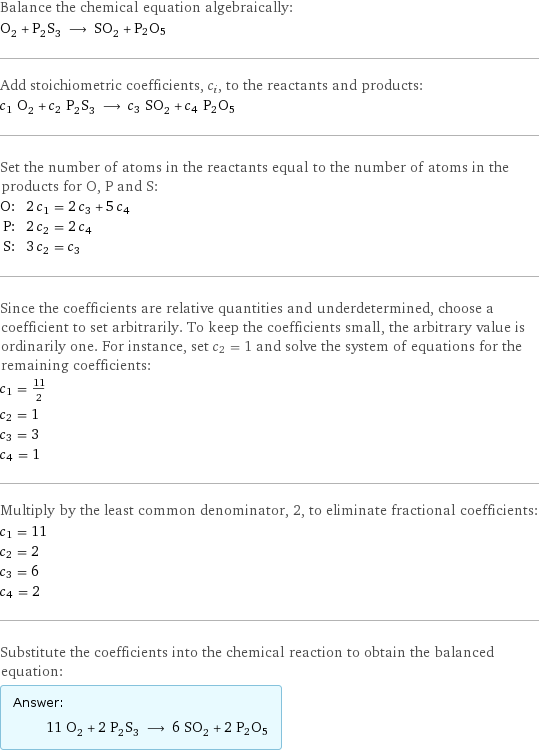 Balance the chemical equation algebraically: O_2 + P_2S_3 ⟶ SO_2 + P2O5 Add stoichiometric coefficients, c_i, to the reactants and products: c_1 O_2 + c_2 P_2S_3 ⟶ c_3 SO_2 + c_4 P2O5 Set the number of atoms in the reactants equal to the number of atoms in the products for O, P and S: O: | 2 c_1 = 2 c_3 + 5 c_4 P: | 2 c_2 = 2 c_4 S: | 3 c_2 = c_3 Since the coefficients are relative quantities and underdetermined, choose a coefficient to set arbitrarily. To keep the coefficients small, the arbitrary value is ordinarily one. For instance, set c_2 = 1 and solve the system of equations for the remaining coefficients: c_1 = 11/2 c_2 = 1 c_3 = 3 c_4 = 1 Multiply by the least common denominator, 2, to eliminate fractional coefficients: c_1 = 11 c_2 = 2 c_3 = 6 c_4 = 2 Substitute the coefficients into the chemical reaction to obtain the balanced equation: Answer: |   | 11 O_2 + 2 P_2S_3 ⟶ 6 SO_2 + 2 P2O5