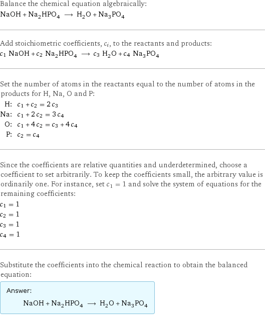 Balance the chemical equation algebraically: NaOH + Na_2HPO_4 ⟶ H_2O + Na_3PO_4 Add stoichiometric coefficients, c_i, to the reactants and products: c_1 NaOH + c_2 Na_2HPO_4 ⟶ c_3 H_2O + c_4 Na_3PO_4 Set the number of atoms in the reactants equal to the number of atoms in the products for H, Na, O and P: H: | c_1 + c_2 = 2 c_3 Na: | c_1 + 2 c_2 = 3 c_4 O: | c_1 + 4 c_2 = c_3 + 4 c_4 P: | c_2 = c_4 Since the coefficients are relative quantities and underdetermined, choose a coefficient to set arbitrarily. To keep the coefficients small, the arbitrary value is ordinarily one. For instance, set c_1 = 1 and solve the system of equations for the remaining coefficients: c_1 = 1 c_2 = 1 c_3 = 1 c_4 = 1 Substitute the coefficients into the chemical reaction to obtain the balanced equation: Answer: |   | NaOH + Na_2HPO_4 ⟶ H_2O + Na_3PO_4