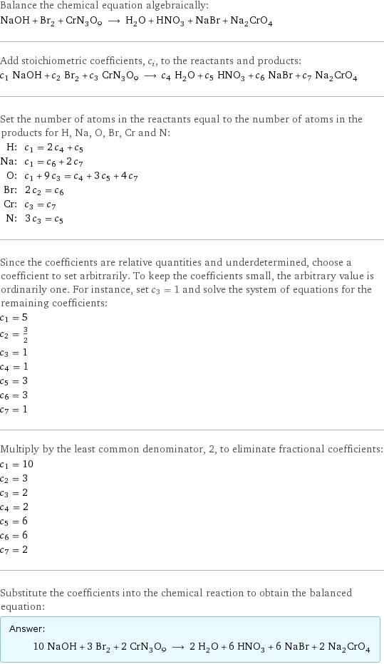 Balance the chemical equation algebraically: NaOH + Br_2 + CrN_3O_9 ⟶ H_2O + HNO_3 + NaBr + Na_2CrO_4 Add stoichiometric coefficients, c_i, to the reactants and products: c_1 NaOH + c_2 Br_2 + c_3 CrN_3O_9 ⟶ c_4 H_2O + c_5 HNO_3 + c_6 NaBr + c_7 Na_2CrO_4 Set the number of atoms in the reactants equal to the number of atoms in the products for H, Na, O, Br, Cr and N: H: | c_1 = 2 c_4 + c_5 Na: | c_1 = c_6 + 2 c_7 O: | c_1 + 9 c_3 = c_4 + 3 c_5 + 4 c_7 Br: | 2 c_2 = c_6 Cr: | c_3 = c_7 N: | 3 c_3 = c_5 Since the coefficients are relative quantities and underdetermined, choose a coefficient to set arbitrarily. To keep the coefficients small, the arbitrary value is ordinarily one. For instance, set c_3 = 1 and solve the system of equations for the remaining coefficients: c_1 = 5 c_2 = 3/2 c_3 = 1 c_4 = 1 c_5 = 3 c_6 = 3 c_7 = 1 Multiply by the least common denominator, 2, to eliminate fractional coefficients: c_1 = 10 c_2 = 3 c_3 = 2 c_4 = 2 c_5 = 6 c_6 = 6 c_7 = 2 Substitute the coefficients into the chemical reaction to obtain the balanced equation: Answer: |   | 10 NaOH + 3 Br_2 + 2 CrN_3O_9 ⟶ 2 H_2O + 6 HNO_3 + 6 NaBr + 2 Na_2CrO_4