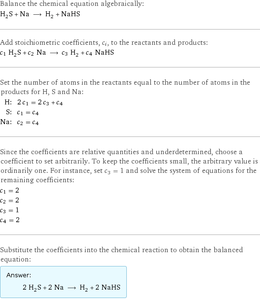 Balance the chemical equation algebraically: H_2S + Na ⟶ H_2 + NaHS Add stoichiometric coefficients, c_i, to the reactants and products: c_1 H_2S + c_2 Na ⟶ c_3 H_2 + c_4 NaHS Set the number of atoms in the reactants equal to the number of atoms in the products for H, S and Na: H: | 2 c_1 = 2 c_3 + c_4 S: | c_1 = c_4 Na: | c_2 = c_4 Since the coefficients are relative quantities and underdetermined, choose a coefficient to set arbitrarily. To keep the coefficients small, the arbitrary value is ordinarily one. For instance, set c_3 = 1 and solve the system of equations for the remaining coefficients: c_1 = 2 c_2 = 2 c_3 = 1 c_4 = 2 Substitute the coefficients into the chemical reaction to obtain the balanced equation: Answer: |   | 2 H_2S + 2 Na ⟶ H_2 + 2 NaHS