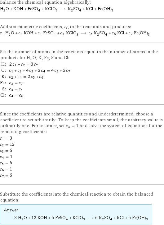 Balance the chemical equation algebraically: H_2O + KOH + FeSO_4 + KClO_3 ⟶ K_2SO_4 + KCl + Fe(OH)_3 Add stoichiometric coefficients, c_i, to the reactants and products: c_1 H_2O + c_2 KOH + c_3 FeSO_4 + c_4 KClO_3 ⟶ c_5 K_2SO_4 + c_6 KCl + c_7 Fe(OH)_3 Set the number of atoms in the reactants equal to the number of atoms in the products for H, O, K, Fe, S and Cl: H: | 2 c_1 + c_2 = 3 c_7 O: | c_1 + c_2 + 4 c_3 + 3 c_4 = 4 c_5 + 3 c_7 K: | c_2 + c_4 = 2 c_5 + c_6 Fe: | c_3 = c_7 S: | c_3 = c_5 Cl: | c_4 = c_6 Since the coefficients are relative quantities and underdetermined, choose a coefficient to set arbitrarily. To keep the coefficients small, the arbitrary value is ordinarily one. For instance, set c_4 = 1 and solve the system of equations for the remaining coefficients: c_1 = 3 c_2 = 12 c_3 = 6 c_4 = 1 c_5 = 6 c_6 = 1 c_7 = 6 Substitute the coefficients into the chemical reaction to obtain the balanced equation: Answer: |   | 3 H_2O + 12 KOH + 6 FeSO_4 + KClO_3 ⟶ 6 K_2SO_4 + KCl + 6 Fe(OH)_3