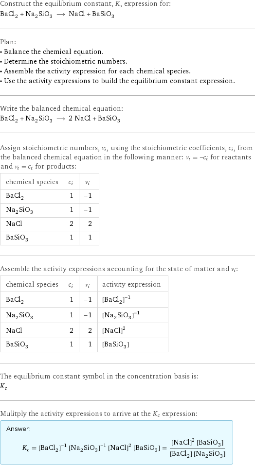 Construct the equilibrium constant, K, expression for: BaCl_2 + Na_2SiO_3 ⟶ NaCl + BaSiO_3 Plan: • Balance the chemical equation. • Determine the stoichiometric numbers. • Assemble the activity expression for each chemical species. • Use the activity expressions to build the equilibrium constant expression. Write the balanced chemical equation: BaCl_2 + Na_2SiO_3 ⟶ 2 NaCl + BaSiO_3 Assign stoichiometric numbers, ν_i, using the stoichiometric coefficients, c_i, from the balanced chemical equation in the following manner: ν_i = -c_i for reactants and ν_i = c_i for products: chemical species | c_i | ν_i BaCl_2 | 1 | -1 Na_2SiO_3 | 1 | -1 NaCl | 2 | 2 BaSiO_3 | 1 | 1 Assemble the activity expressions accounting for the state of matter and ν_i: chemical species | c_i | ν_i | activity expression BaCl_2 | 1 | -1 | ([BaCl2])^(-1) Na_2SiO_3 | 1 | -1 | ([Na2SiO3])^(-1) NaCl | 2 | 2 | ([NaCl])^2 BaSiO_3 | 1 | 1 | [BaSiO3] The equilibrium constant symbol in the concentration basis is: K_c Mulitply the activity expressions to arrive at the K_c expression: Answer: |   | K_c = ([BaCl2])^(-1) ([Na2SiO3])^(-1) ([NaCl])^2 [BaSiO3] = (([NaCl])^2 [BaSiO3])/([BaCl2] [Na2SiO3])