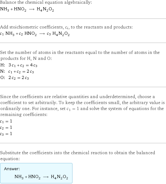 Balance the chemical equation algebraically: NH_3 + HNO_2 ⟶ H_4N_2O_2 Add stoichiometric coefficients, c_i, to the reactants and products: c_1 NH_3 + c_2 HNO_2 ⟶ c_3 H_4N_2O_2 Set the number of atoms in the reactants equal to the number of atoms in the products for H, N and O: H: | 3 c_1 + c_2 = 4 c_3 N: | c_1 + c_2 = 2 c_3 O: | 2 c_2 = 2 c_3 Since the coefficients are relative quantities and underdetermined, choose a coefficient to set arbitrarily. To keep the coefficients small, the arbitrary value is ordinarily one. For instance, set c_1 = 1 and solve the system of equations for the remaining coefficients: c_1 = 1 c_2 = 1 c_3 = 1 Substitute the coefficients into the chemical reaction to obtain the balanced equation: Answer: |   | NH_3 + HNO_2 ⟶ H_4N_2O_2