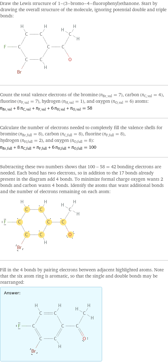 Draw the Lewis structure of 1-(3-bromo-4-fluorophenyl)ethanone. Start by drawing the overall structure of the molecule, ignoring potential double and triple bonds:  Count the total valence electrons of the bromine (n_Br, val = 7), carbon (n_C, val = 4), fluorine (n_F, val = 7), hydrogen (n_H, val = 1), and oxygen (n_O, val = 6) atoms: n_Br, val + 8 n_C, val + n_F, val + 6 n_H, val + n_O, val = 58 Calculate the number of electrons needed to completely fill the valence shells for bromine (n_Br, full = 8), carbon (n_C, full = 8), fluorine (n_F, full = 8), hydrogen (n_H, full = 2), and oxygen (n_O, full = 8): n_Br, full + 8 n_C, full + n_F, full + 6 n_H, full + n_O, full = 100 Subtracting these two numbers shows that 100 - 58 = 42 bonding electrons are needed. Each bond has two electrons, so in addition to the 17 bonds already present in the diagram add 4 bonds. To minimize formal charge oxygen wants 2 bonds and carbon wants 4 bonds. Identify the atoms that want additional bonds and the number of electrons remaining on each atom:  Fill in the 4 bonds by pairing electrons between adjacent highlighted atoms. Note that the six atom ring is aromatic, so that the single and double bonds may be rearranged: Answer: |   | 