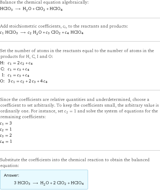 Balance the chemical equation algebraically: HCIO3 ⟶ H_2O + CIO2 + HCIO4 Add stoichiometric coefficients, c_i, to the reactants and products: c_1 HCIO3 ⟶ c_2 H_2O + c_3 CIO2 + c_4 HCIO4 Set the number of atoms in the reactants equal to the number of atoms in the products for H, C, I and O: H: | c_1 = 2 c_2 + c_4 C: | c_1 = c_3 + c_4 I: | c_1 = c_3 + c_4 O: | 3 c_1 = c_2 + 2 c_3 + 4 c_4 Since the coefficients are relative quantities and underdetermined, choose a coefficient to set arbitrarily. To keep the coefficients small, the arbitrary value is ordinarily one. For instance, set c_2 = 1 and solve the system of equations for the remaining coefficients: c_1 = 3 c_2 = 1 c_3 = 2 c_4 = 1 Substitute the coefficients into the chemical reaction to obtain the balanced equation: Answer: |   | 3 HCIO3 ⟶ H_2O + 2 CIO2 + HCIO4