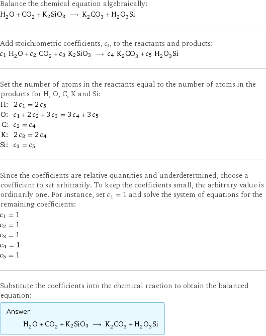 Balance the chemical equation algebraically: H_2O + CO_2 + K2SiO3 ⟶ K_2CO_3 + H_2O_3Si Add stoichiometric coefficients, c_i, to the reactants and products: c_1 H_2O + c_2 CO_2 + c_3 K2SiO3 ⟶ c_4 K_2CO_3 + c_5 H_2O_3Si Set the number of atoms in the reactants equal to the number of atoms in the products for H, O, C, K and Si: H: | 2 c_1 = 2 c_5 O: | c_1 + 2 c_2 + 3 c_3 = 3 c_4 + 3 c_5 C: | c_2 = c_4 K: | 2 c_3 = 2 c_4 Si: | c_3 = c_5 Since the coefficients are relative quantities and underdetermined, choose a coefficient to set arbitrarily. To keep the coefficients small, the arbitrary value is ordinarily one. For instance, set c_1 = 1 and solve the system of equations for the remaining coefficients: c_1 = 1 c_2 = 1 c_3 = 1 c_4 = 1 c_5 = 1 Substitute the coefficients into the chemical reaction to obtain the balanced equation: Answer: |   | H_2O + CO_2 + K2SiO3 ⟶ K_2CO_3 + H_2O_3Si