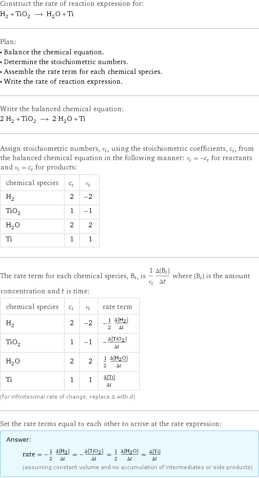 Construct the rate of reaction expression for: H_2 + TiO_2 ⟶ H_2O + Ti Plan: • Balance the chemical equation. • Determine the stoichiometric numbers. • Assemble the rate term for each chemical species. • Write the rate of reaction expression. Write the balanced chemical equation: 2 H_2 + TiO_2 ⟶ 2 H_2O + Ti Assign stoichiometric numbers, ν_i, using the stoichiometric coefficients, c_i, from the balanced chemical equation in the following manner: ν_i = -c_i for reactants and ν_i = c_i for products: chemical species | c_i | ν_i H_2 | 2 | -2 TiO_2 | 1 | -1 H_2O | 2 | 2 Ti | 1 | 1 The rate term for each chemical species, B_i, is 1/ν_i(Δ[B_i])/(Δt) where [B_i] is the amount concentration and t is time: chemical species | c_i | ν_i | rate term H_2 | 2 | -2 | -1/2 (Δ[H2])/(Δt) TiO_2 | 1 | -1 | -(Δ[TiO2])/(Δt) H_2O | 2 | 2 | 1/2 (Δ[H2O])/(Δt) Ti | 1 | 1 | (Δ[Ti])/(Δt) (for infinitesimal rate of change, replace Δ with d) Set the rate terms equal to each other to arrive at the rate expression: Answer: |   | rate = -1/2 (Δ[H2])/(Δt) = -(Δ[TiO2])/(Δt) = 1/2 (Δ[H2O])/(Δt) = (Δ[Ti])/(Δt) (assuming constant volume and no accumulation of intermediates or side products)