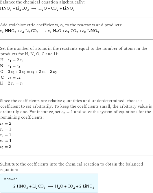 Balance the chemical equation algebraically: HNO_3 + Li_2CO_3 ⟶ H_2O + CO_2 + LiNO_3 Add stoichiometric coefficients, c_i, to the reactants and products: c_1 HNO_3 + c_2 Li_2CO_3 ⟶ c_3 H_2O + c_4 CO_2 + c_5 LiNO_3 Set the number of atoms in the reactants equal to the number of atoms in the products for H, N, O, C and Li: H: | c_1 = 2 c_3 N: | c_1 = c_5 O: | 3 c_1 + 3 c_2 = c_3 + 2 c_4 + 3 c_5 C: | c_2 = c_4 Li: | 2 c_2 = c_5 Since the coefficients are relative quantities and underdetermined, choose a coefficient to set arbitrarily. To keep the coefficients small, the arbitrary value is ordinarily one. For instance, set c_2 = 1 and solve the system of equations for the remaining coefficients: c_1 = 2 c_2 = 1 c_3 = 1 c_4 = 1 c_5 = 2 Substitute the coefficients into the chemical reaction to obtain the balanced equation: Answer: |   | 2 HNO_3 + Li_2CO_3 ⟶ H_2O + CO_2 + 2 LiNO_3