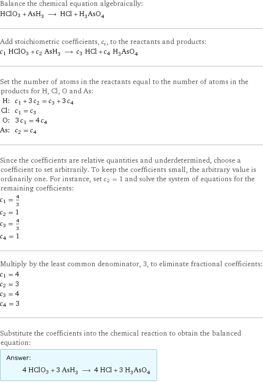 Balance the chemical equation algebraically: HClO3 + AsH_3 ⟶ HCl + H_3AsO_4 Add stoichiometric coefficients, c_i, to the reactants and products: c_1 HClO3 + c_2 AsH_3 ⟶ c_3 HCl + c_4 H_3AsO_4 Set the number of atoms in the reactants equal to the number of atoms in the products for H, Cl, O and As: H: | c_1 + 3 c_2 = c_3 + 3 c_4 Cl: | c_1 = c_3 O: | 3 c_1 = 4 c_4 As: | c_2 = c_4 Since the coefficients are relative quantities and underdetermined, choose a coefficient to set arbitrarily. To keep the coefficients small, the arbitrary value is ordinarily one. For instance, set c_2 = 1 and solve the system of equations for the remaining coefficients: c_1 = 4/3 c_2 = 1 c_3 = 4/3 c_4 = 1 Multiply by the least common denominator, 3, to eliminate fractional coefficients: c_1 = 4 c_2 = 3 c_3 = 4 c_4 = 3 Substitute the coefficients into the chemical reaction to obtain the balanced equation: Answer: |   | 4 HClO3 + 3 AsH_3 ⟶ 4 HCl + 3 H_3AsO_4