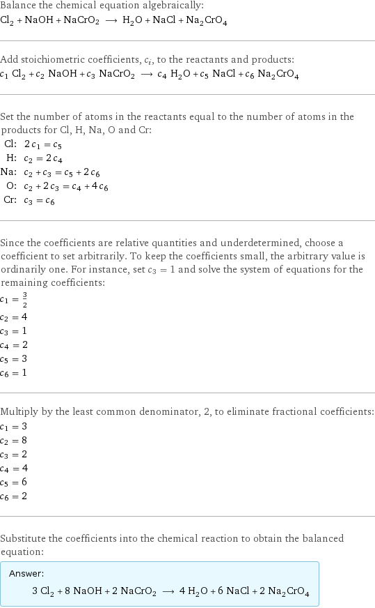 Balance the chemical equation algebraically: Cl_2 + NaOH + NaCrO2 ⟶ H_2O + NaCl + Na_2CrO_4 Add stoichiometric coefficients, c_i, to the reactants and products: c_1 Cl_2 + c_2 NaOH + c_3 NaCrO2 ⟶ c_4 H_2O + c_5 NaCl + c_6 Na_2CrO_4 Set the number of atoms in the reactants equal to the number of atoms in the products for Cl, H, Na, O and Cr: Cl: | 2 c_1 = c_5 H: | c_2 = 2 c_4 Na: | c_2 + c_3 = c_5 + 2 c_6 O: | c_2 + 2 c_3 = c_4 + 4 c_6 Cr: | c_3 = c_6 Since the coefficients are relative quantities and underdetermined, choose a coefficient to set arbitrarily. To keep the coefficients small, the arbitrary value is ordinarily one. For instance, set c_3 = 1 and solve the system of equations for the remaining coefficients: c_1 = 3/2 c_2 = 4 c_3 = 1 c_4 = 2 c_5 = 3 c_6 = 1 Multiply by the least common denominator, 2, to eliminate fractional coefficients: c_1 = 3 c_2 = 8 c_3 = 2 c_4 = 4 c_5 = 6 c_6 = 2 Substitute the coefficients into the chemical reaction to obtain the balanced equation: Answer: |   | 3 Cl_2 + 8 NaOH + 2 NaCrO2 ⟶ 4 H_2O + 6 NaCl + 2 Na_2CrO_4