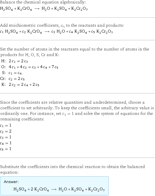 Balance the chemical equation algebraically: H_2SO_4 + K_2CrO_4 ⟶ H_2O + K_2SO_4 + K_2Cr_2O_7 Add stoichiometric coefficients, c_i, to the reactants and products: c_1 H_2SO_4 + c_2 K_2CrO_4 ⟶ c_3 H_2O + c_4 K_2SO_4 + c_5 K_2Cr_2O_7 Set the number of atoms in the reactants equal to the number of atoms in the products for H, O, S, Cr and K: H: | 2 c_1 = 2 c_3 O: | 4 c_1 + 4 c_2 = c_3 + 4 c_4 + 7 c_5 S: | c_1 = c_4 Cr: | c_2 = 2 c_5 K: | 2 c_2 = 2 c_4 + 2 c_5 Since the coefficients are relative quantities and underdetermined, choose a coefficient to set arbitrarily. To keep the coefficients small, the arbitrary value is ordinarily one. For instance, set c_1 = 1 and solve the system of equations for the remaining coefficients: c_1 = 1 c_2 = 2 c_3 = 1 c_4 = 1 c_5 = 1 Substitute the coefficients into the chemical reaction to obtain the balanced equation: Answer: |   | H_2SO_4 + 2 K_2CrO_4 ⟶ H_2O + K_2SO_4 + K_2Cr_2O_7