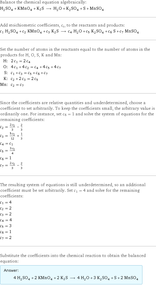 Balance the chemical equation algebraically: H_2SO_4 + KMnO_4 + K2S ⟶ H_2O + K_2SO_4 + S + MnSO_4 Add stoichiometric coefficients, c_i, to the reactants and products: c_1 H_2SO_4 + c_2 KMnO_4 + c_3 K2S ⟶ c_4 H_2O + c_5 K_2SO_4 + c_6 S + c_7 MnSO_4 Set the number of atoms in the reactants equal to the number of atoms in the products for H, O, S, K and Mn: H: | 2 c_1 = 2 c_4 O: | 4 c_1 + 4 c_2 = c_4 + 4 c_5 + 4 c_7 S: | c_1 + c_3 = c_5 + c_6 + c_7 K: | c_2 + 2 c_3 = 2 c_5 Mn: | c_2 = c_7 Since the coefficients are relative quantities and underdetermined, choose a coefficient to set arbitrarily. To keep the coefficients small, the arbitrary value is ordinarily one. For instance, set c_6 = 1 and solve the system of equations for the remaining coefficients: c_2 = (2 c_1)/3 - 2/3 c_3 = (5 c_1)/12 + 1/3 c_4 = c_1 c_5 = (3 c_1)/4 c_6 = 1 c_7 = (2 c_1)/3 - 2/3 The resulting system of equations is still underdetermined, so an additional coefficient must be set arbitrarily. Set c_1 = 4 and solve for the remaining coefficients: c_1 = 4 c_2 = 2 c_3 = 2 c_4 = 4 c_5 = 3 c_6 = 1 c_7 = 2 Substitute the coefficients into the chemical reaction to obtain the balanced equation: Answer: |   | 4 H_2SO_4 + 2 KMnO_4 + 2 K2S ⟶ 4 H_2O + 3 K_2SO_4 + S + 2 MnSO_4