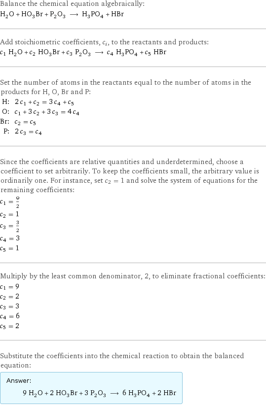 Balance the chemical equation algebraically: H_2O + HO_3Br + P_2O_3 ⟶ H_3PO_4 + HBr Add stoichiometric coefficients, c_i, to the reactants and products: c_1 H_2O + c_2 HO_3Br + c_3 P_2O_3 ⟶ c_4 H_3PO_4 + c_5 HBr Set the number of atoms in the reactants equal to the number of atoms in the products for H, O, Br and P: H: | 2 c_1 + c_2 = 3 c_4 + c_5 O: | c_1 + 3 c_2 + 3 c_3 = 4 c_4 Br: | c_2 = c_5 P: | 2 c_3 = c_4 Since the coefficients are relative quantities and underdetermined, choose a coefficient to set arbitrarily. To keep the coefficients small, the arbitrary value is ordinarily one. For instance, set c_2 = 1 and solve the system of equations for the remaining coefficients: c_1 = 9/2 c_2 = 1 c_3 = 3/2 c_4 = 3 c_5 = 1 Multiply by the least common denominator, 2, to eliminate fractional coefficients: c_1 = 9 c_2 = 2 c_3 = 3 c_4 = 6 c_5 = 2 Substitute the coefficients into the chemical reaction to obtain the balanced equation: Answer: |   | 9 H_2O + 2 HO_3Br + 3 P_2O_3 ⟶ 6 H_3PO_4 + 2 HBr