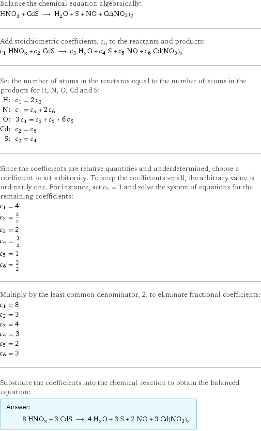 Balance the chemical equation algebraically: HNO_3 + CdS ⟶ H_2O + S + NO + Cd(NO3)2 Add stoichiometric coefficients, c_i, to the reactants and products: c_1 HNO_3 + c_2 CdS ⟶ c_3 H_2O + c_4 S + c_5 NO + c_6 Cd(NO3)2 Set the number of atoms in the reactants equal to the number of atoms in the products for H, N, O, Cd and S: H: | c_1 = 2 c_3 N: | c_1 = c_5 + 2 c_6 O: | 3 c_1 = c_3 + c_5 + 6 c_6 Cd: | c_2 = c_6 S: | c_2 = c_4 Since the coefficients are relative quantities and underdetermined, choose a coefficient to set arbitrarily. To keep the coefficients small, the arbitrary value is ordinarily one. For instance, set c_5 = 1 and solve the system of equations for the remaining coefficients: c_1 = 4 c_2 = 3/2 c_3 = 2 c_4 = 3/2 c_5 = 1 c_6 = 3/2 Multiply by the least common denominator, 2, to eliminate fractional coefficients: c_1 = 8 c_2 = 3 c_3 = 4 c_4 = 3 c_5 = 2 c_6 = 3 Substitute the coefficients into the chemical reaction to obtain the balanced equation: Answer: |   | 8 HNO_3 + 3 CdS ⟶ 4 H_2O + 3 S + 2 NO + 3 Cd(NO3)2