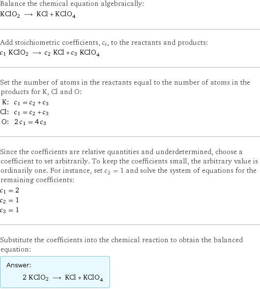 Balance the chemical equation algebraically: KClO2 ⟶ KCl + KClO_4 Add stoichiometric coefficients, c_i, to the reactants and products: c_1 KClO2 ⟶ c_2 KCl + c_3 KClO_4 Set the number of atoms in the reactants equal to the number of atoms in the products for K, Cl and O: K: | c_1 = c_2 + c_3 Cl: | c_1 = c_2 + c_3 O: | 2 c_1 = 4 c_3 Since the coefficients are relative quantities and underdetermined, choose a coefficient to set arbitrarily. To keep the coefficients small, the arbitrary value is ordinarily one. For instance, set c_2 = 1 and solve the system of equations for the remaining coefficients: c_1 = 2 c_2 = 1 c_3 = 1 Substitute the coefficients into the chemical reaction to obtain the balanced equation: Answer: |   | 2 KClO2 ⟶ KCl + KClO_4