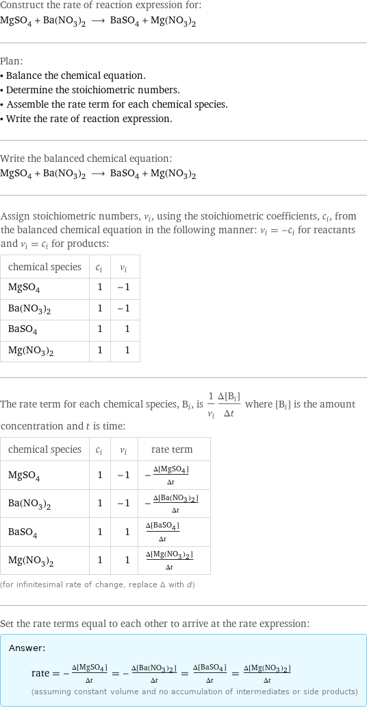 Construct the rate of reaction expression for: MgSO_4 + Ba(NO_3)_2 ⟶ BaSO_4 + Mg(NO_3)_2 Plan: • Balance the chemical equation. • Determine the stoichiometric numbers. • Assemble the rate term for each chemical species. • Write the rate of reaction expression. Write the balanced chemical equation: MgSO_4 + Ba(NO_3)_2 ⟶ BaSO_4 + Mg(NO_3)_2 Assign stoichiometric numbers, ν_i, using the stoichiometric coefficients, c_i, from the balanced chemical equation in the following manner: ν_i = -c_i for reactants and ν_i = c_i for products: chemical species | c_i | ν_i MgSO_4 | 1 | -1 Ba(NO_3)_2 | 1 | -1 BaSO_4 | 1 | 1 Mg(NO_3)_2 | 1 | 1 The rate term for each chemical species, B_i, is 1/ν_i(Δ[B_i])/(Δt) where [B_i] is the amount concentration and t is time: chemical species | c_i | ν_i | rate term MgSO_4 | 1 | -1 | -(Δ[MgSO4])/(Δt) Ba(NO_3)_2 | 1 | -1 | -(Δ[Ba(NO3)2])/(Δt) BaSO_4 | 1 | 1 | (Δ[BaSO4])/(Δt) Mg(NO_3)_2 | 1 | 1 | (Δ[Mg(NO3)2])/(Δt) (for infinitesimal rate of change, replace Δ with d) Set the rate terms equal to each other to arrive at the rate expression: Answer: |   | rate = -(Δ[MgSO4])/(Δt) = -(Δ[Ba(NO3)2])/(Δt) = (Δ[BaSO4])/(Δt) = (Δ[Mg(NO3)2])/(Δt) (assuming constant volume and no accumulation of intermediates or side products)