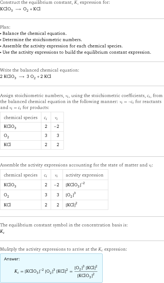 Construct the equilibrium constant, K, expression for: KClO_3 ⟶ O_2 + KCl Plan: • Balance the chemical equation. • Determine the stoichiometric numbers. • Assemble the activity expression for each chemical species. • Use the activity expressions to build the equilibrium constant expression. Write the balanced chemical equation: 2 KClO_3 ⟶ 3 O_2 + 2 KCl Assign stoichiometric numbers, ν_i, using the stoichiometric coefficients, c_i, from the balanced chemical equation in the following manner: ν_i = -c_i for reactants and ν_i = c_i for products: chemical species | c_i | ν_i KClO_3 | 2 | -2 O_2 | 3 | 3 KCl | 2 | 2 Assemble the activity expressions accounting for the state of matter and ν_i: chemical species | c_i | ν_i | activity expression KClO_3 | 2 | -2 | ([KClO3])^(-2) O_2 | 3 | 3 | ([O2])^3 KCl | 2 | 2 | ([KCl])^2 The equilibrium constant symbol in the concentration basis is: K_c Mulitply the activity expressions to arrive at the K_c expression: Answer: |   | K_c = ([KClO3])^(-2) ([O2])^3 ([KCl])^2 = (([O2])^3 ([KCl])^2)/([KClO3])^2