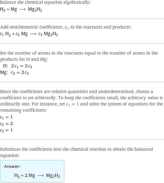 Balance the chemical equation algebraically: H_2 + Mg ⟶ Mg2H2 Add stoichiometric coefficients, c_i, to the reactants and products: c_1 H_2 + c_2 Mg ⟶ c_3 Mg2H2 Set the number of atoms in the reactants equal to the number of atoms in the products for H and Mg: H: | 2 c_1 = 2 c_3 Mg: | c_2 = 2 c_3 Since the coefficients are relative quantities and underdetermined, choose a coefficient to set arbitrarily. To keep the coefficients small, the arbitrary value is ordinarily one. For instance, set c_1 = 1 and solve the system of equations for the remaining coefficients: c_1 = 1 c_2 = 2 c_3 = 1 Substitute the coefficients into the chemical reaction to obtain the balanced equation: Answer: |   | H_2 + 2 Mg ⟶ Mg2H2