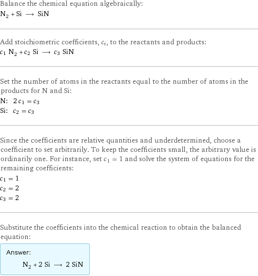 Balance the chemical equation algebraically: N_2 + Si ⟶ SiN Add stoichiometric coefficients, c_i, to the reactants and products: c_1 N_2 + c_2 Si ⟶ c_3 SiN Set the number of atoms in the reactants equal to the number of atoms in the products for N and Si: N: | 2 c_1 = c_3 Si: | c_2 = c_3 Since the coefficients are relative quantities and underdetermined, choose a coefficient to set arbitrarily. To keep the coefficients small, the arbitrary value is ordinarily one. For instance, set c_1 = 1 and solve the system of equations for the remaining coefficients: c_1 = 1 c_2 = 2 c_3 = 2 Substitute the coefficients into the chemical reaction to obtain the balanced equation: Answer: |   | N_2 + 2 Si ⟶ 2 SiN