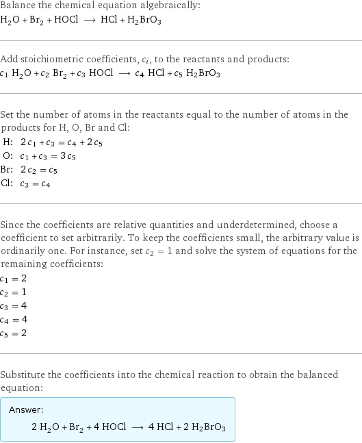 Balance the chemical equation algebraically: H_2O + Br_2 + HOCl ⟶ HCl + H2BrO3 Add stoichiometric coefficients, c_i, to the reactants and products: c_1 H_2O + c_2 Br_2 + c_3 HOCl ⟶ c_4 HCl + c_5 H2BrO3 Set the number of atoms in the reactants equal to the number of atoms in the products for H, O, Br and Cl: H: | 2 c_1 + c_3 = c_4 + 2 c_5 O: | c_1 + c_3 = 3 c_5 Br: | 2 c_2 = c_5 Cl: | c_3 = c_4 Since the coefficients are relative quantities and underdetermined, choose a coefficient to set arbitrarily. To keep the coefficients small, the arbitrary value is ordinarily one. For instance, set c_2 = 1 and solve the system of equations for the remaining coefficients: c_1 = 2 c_2 = 1 c_3 = 4 c_4 = 4 c_5 = 2 Substitute the coefficients into the chemical reaction to obtain the balanced equation: Answer: |   | 2 H_2O + Br_2 + 4 HOCl ⟶ 4 HCl + 2 H2BrO3