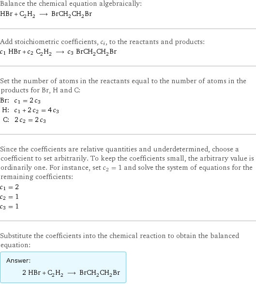 Balance the chemical equation algebraically: HBr + C_2H_2 ⟶ BrCH_2CH_2Br Add stoichiometric coefficients, c_i, to the reactants and products: c_1 HBr + c_2 C_2H_2 ⟶ c_3 BrCH_2CH_2Br Set the number of atoms in the reactants equal to the number of atoms in the products for Br, H and C: Br: | c_1 = 2 c_3 H: | c_1 + 2 c_2 = 4 c_3 C: | 2 c_2 = 2 c_3 Since the coefficients are relative quantities and underdetermined, choose a coefficient to set arbitrarily. To keep the coefficients small, the arbitrary value is ordinarily one. For instance, set c_2 = 1 and solve the system of equations for the remaining coefficients: c_1 = 2 c_2 = 1 c_3 = 1 Substitute the coefficients into the chemical reaction to obtain the balanced equation: Answer: |   | 2 HBr + C_2H_2 ⟶ BrCH_2CH_2Br