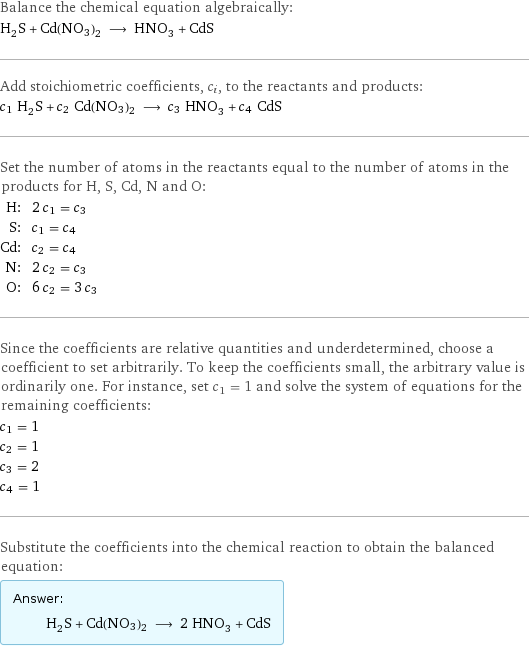 Balance the chemical equation algebraically: H_2S + Cd(NO3)2 ⟶ HNO_3 + CdS Add stoichiometric coefficients, c_i, to the reactants and products: c_1 H_2S + c_2 Cd(NO3)2 ⟶ c_3 HNO_3 + c_4 CdS Set the number of atoms in the reactants equal to the number of atoms in the products for H, S, Cd, N and O: H: | 2 c_1 = c_3 S: | c_1 = c_4 Cd: | c_2 = c_4 N: | 2 c_2 = c_3 O: | 6 c_2 = 3 c_3 Since the coefficients are relative quantities and underdetermined, choose a coefficient to set arbitrarily. To keep the coefficients small, the arbitrary value is ordinarily one. For instance, set c_1 = 1 and solve the system of equations for the remaining coefficients: c_1 = 1 c_2 = 1 c_3 = 2 c_4 = 1 Substitute the coefficients into the chemical reaction to obtain the balanced equation: Answer: |   | H_2S + Cd(NO3)2 ⟶ 2 HNO_3 + CdS