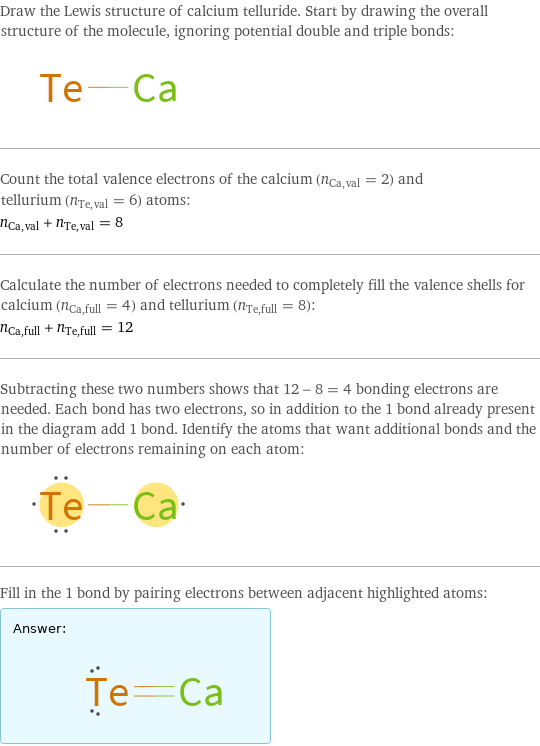Draw the Lewis structure of calcium telluride. Start by drawing the overall structure of the molecule, ignoring potential double and triple bonds:  Count the total valence electrons of the calcium (n_Ca, val = 2) and tellurium (n_Te, val = 6) atoms: n_Ca, val + n_Te, val = 8 Calculate the number of electrons needed to completely fill the valence shells for calcium (n_Ca, full = 4) and tellurium (n_Te, full = 8): n_Ca, full + n_Te, full = 12 Subtracting these two numbers shows that 12 - 8 = 4 bonding electrons are needed. Each bond has two electrons, so in addition to the 1 bond already present in the diagram add 1 bond. Identify the atoms that want additional bonds and the number of electrons remaining on each atom:  Fill in the 1 bond by pairing electrons between adjacent highlighted atoms: Answer: |   | 