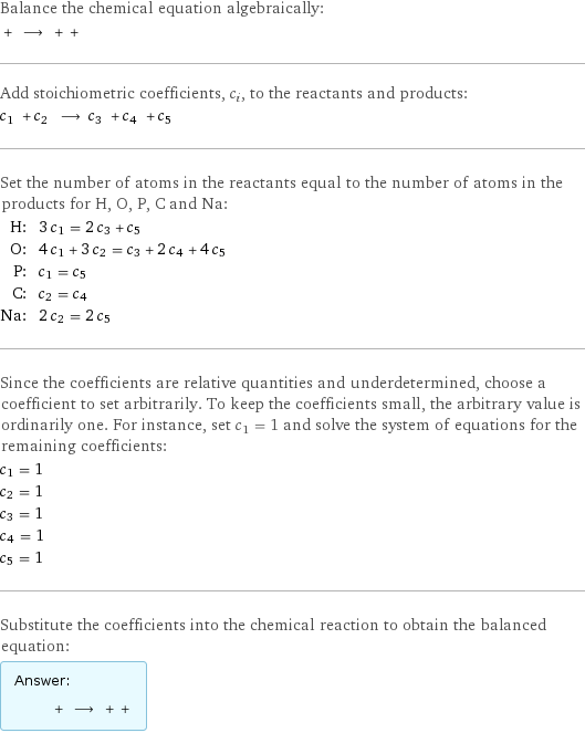 Balance the chemical equation algebraically:  + ⟶ + +  Add stoichiometric coefficients, c_i, to the reactants and products: c_1 + c_2 ⟶ c_3 + c_4 + c_5  Set the number of atoms in the reactants equal to the number of atoms in the products for H, O, P, C and Na: H: | 3 c_1 = 2 c_3 + c_5 O: | 4 c_1 + 3 c_2 = c_3 + 2 c_4 + 4 c_5 P: | c_1 = c_5 C: | c_2 = c_4 Na: | 2 c_2 = 2 c_5 Since the coefficients are relative quantities and underdetermined, choose a coefficient to set arbitrarily. To keep the coefficients small, the arbitrary value is ordinarily one. For instance, set c_1 = 1 and solve the system of equations for the remaining coefficients: c_1 = 1 c_2 = 1 c_3 = 1 c_4 = 1 c_5 = 1 Substitute the coefficients into the chemical reaction to obtain the balanced equation: Answer: |   | + ⟶ + + 