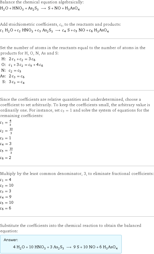 Balance the chemical equation algebraically: H_2O + HNO_3 + As_2S_3 ⟶ S + NO + H_3AsO_4 Add stoichiometric coefficients, c_i, to the reactants and products: c_1 H_2O + c_2 HNO_3 + c_3 As_2S_3 ⟶ c_4 S + c_5 NO + c_6 H_3AsO_4 Set the number of atoms in the reactants equal to the number of atoms in the products for H, O, N, As and S: H: | 2 c_1 + c_2 = 3 c_6 O: | c_1 + 3 c_2 = c_5 + 4 c_6 N: | c_2 = c_5 As: | 2 c_3 = c_6 S: | 3 c_3 = c_4 Since the coefficients are relative quantities and underdetermined, choose a coefficient to set arbitrarily. To keep the coefficients small, the arbitrary value is ordinarily one. For instance, set c_3 = 1 and solve the system of equations for the remaining coefficients: c_1 = 4/3 c_2 = 10/3 c_3 = 1 c_4 = 3 c_5 = 10/3 c_6 = 2 Multiply by the least common denominator, 3, to eliminate fractional coefficients: c_1 = 4 c_2 = 10 c_3 = 3 c_4 = 9 c_5 = 10 c_6 = 6 Substitute the coefficients into the chemical reaction to obtain the balanced equation: Answer: |   | 4 H_2O + 10 HNO_3 + 3 As_2S_3 ⟶ 9 S + 10 NO + 6 H_3AsO_4