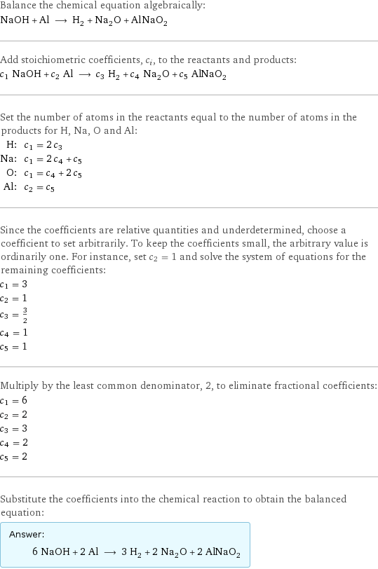 Balance the chemical equation algebraically: NaOH + Al ⟶ H_2 + Na_2O + AlNaO_2 Add stoichiometric coefficients, c_i, to the reactants and products: c_1 NaOH + c_2 Al ⟶ c_3 H_2 + c_4 Na_2O + c_5 AlNaO_2 Set the number of atoms in the reactants equal to the number of atoms in the products for H, Na, O and Al: H: | c_1 = 2 c_3 Na: | c_1 = 2 c_4 + c_5 O: | c_1 = c_4 + 2 c_5 Al: | c_2 = c_5 Since the coefficients are relative quantities and underdetermined, choose a coefficient to set arbitrarily. To keep the coefficients small, the arbitrary value is ordinarily one. For instance, set c_2 = 1 and solve the system of equations for the remaining coefficients: c_1 = 3 c_2 = 1 c_3 = 3/2 c_4 = 1 c_5 = 1 Multiply by the least common denominator, 2, to eliminate fractional coefficients: c_1 = 6 c_2 = 2 c_3 = 3 c_4 = 2 c_5 = 2 Substitute the coefficients into the chemical reaction to obtain the balanced equation: Answer: |   | 6 NaOH + 2 Al ⟶ 3 H_2 + 2 Na_2O + 2 AlNaO_2