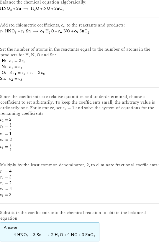 Balance the chemical equation algebraically: HNO_3 + Sn ⟶ H_2O + NO + SnO_2 Add stoichiometric coefficients, c_i, to the reactants and products: c_1 HNO_3 + c_2 Sn ⟶ c_3 H_2O + c_4 NO + c_5 SnO_2 Set the number of atoms in the reactants equal to the number of atoms in the products for H, N, O and Sn: H: | c_1 = 2 c_3 N: | c_1 = c_4 O: | 3 c_1 = c_3 + c_4 + 2 c_5 Sn: | c_2 = c_5 Since the coefficients are relative quantities and underdetermined, choose a coefficient to set arbitrarily. To keep the coefficients small, the arbitrary value is ordinarily one. For instance, set c_3 = 1 and solve the system of equations for the remaining coefficients: c_1 = 2 c_2 = 3/2 c_3 = 1 c_4 = 2 c_5 = 3/2 Multiply by the least common denominator, 2, to eliminate fractional coefficients: c_1 = 4 c_2 = 3 c_3 = 2 c_4 = 4 c_5 = 3 Substitute the coefficients into the chemical reaction to obtain the balanced equation: Answer: |   | 4 HNO_3 + 3 Sn ⟶ 2 H_2O + 4 NO + 3 SnO_2