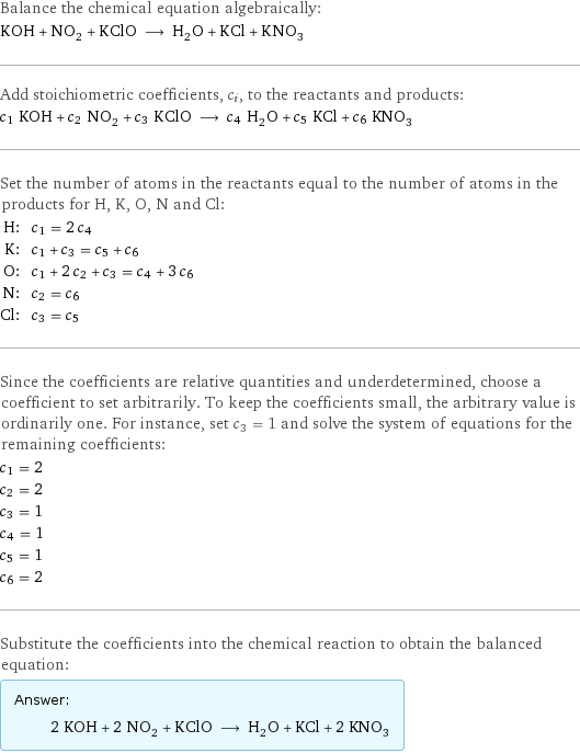 Balance the chemical equation algebraically: KOH + NO_2 + KClO ⟶ H_2O + KCl + KNO_3 Add stoichiometric coefficients, c_i, to the reactants and products: c_1 KOH + c_2 NO_2 + c_3 KClO ⟶ c_4 H_2O + c_5 KCl + c_6 KNO_3 Set the number of atoms in the reactants equal to the number of atoms in the products for H, K, O, N and Cl: H: | c_1 = 2 c_4 K: | c_1 + c_3 = c_5 + c_6 O: | c_1 + 2 c_2 + c_3 = c_4 + 3 c_6 N: | c_2 = c_6 Cl: | c_3 = c_5 Since the coefficients are relative quantities and underdetermined, choose a coefficient to set arbitrarily. To keep the coefficients small, the arbitrary value is ordinarily one. For instance, set c_3 = 1 and solve the system of equations for the remaining coefficients: c_1 = 2 c_2 = 2 c_3 = 1 c_4 = 1 c_5 = 1 c_6 = 2 Substitute the coefficients into the chemical reaction to obtain the balanced equation: Answer: |   | 2 KOH + 2 NO_2 + KClO ⟶ H_2O + KCl + 2 KNO_3