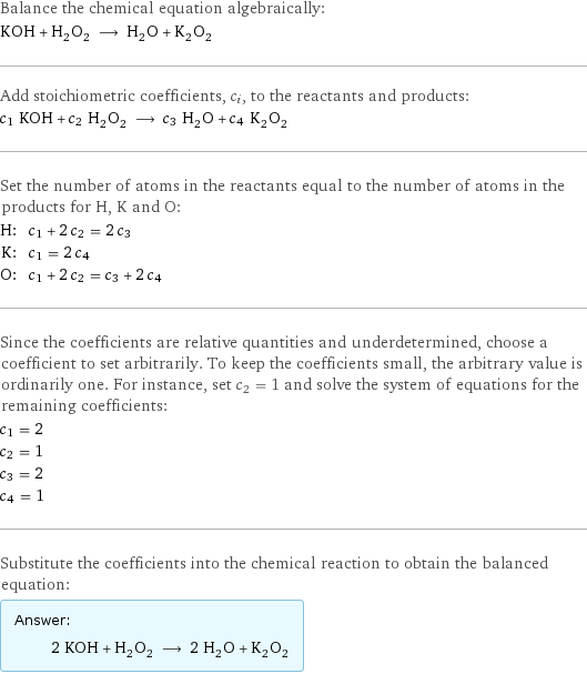 Balance the chemical equation algebraically: KOH + H_2O_2 ⟶ H_2O + K_2O_2 Add stoichiometric coefficients, c_i, to the reactants and products: c_1 KOH + c_2 H_2O_2 ⟶ c_3 H_2O + c_4 K_2O_2 Set the number of atoms in the reactants equal to the number of atoms in the products for H, K and O: H: | c_1 + 2 c_2 = 2 c_3 K: | c_1 = 2 c_4 O: | c_1 + 2 c_2 = c_3 + 2 c_4 Since the coefficients are relative quantities and underdetermined, choose a coefficient to set arbitrarily. To keep the coefficients small, the arbitrary value is ordinarily one. For instance, set c_2 = 1 and solve the system of equations for the remaining coefficients: c_1 = 2 c_2 = 1 c_3 = 2 c_4 = 1 Substitute the coefficients into the chemical reaction to obtain the balanced equation: Answer: |   | 2 KOH + H_2O_2 ⟶ 2 H_2O + K_2O_2