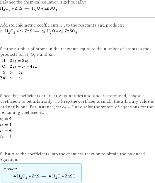 Balance the chemical equation algebraically: H_2O_2 + ZnS ⟶ H_2O + ZnSO_4 Add stoichiometric coefficients, c_i, to the reactants and products: c_1 H_2O_2 + c_2 ZnS ⟶ c_3 H_2O + c_4 ZnSO_4 Set the number of atoms in the reactants equal to the number of atoms in the products for H, O, S and Zn: H: | 2 c_1 = 2 c_3 O: | 2 c_1 = c_3 + 4 c_4 S: | c_2 = c_4 Zn: | c_2 = c_4 Since the coefficients are relative quantities and underdetermined, choose a coefficient to set arbitrarily. To keep the coefficients small, the arbitrary value is ordinarily one. For instance, set c_2 = 1 and solve the system of equations for the remaining coefficients: c_1 = 4 c_2 = 1 c_3 = 4 c_4 = 1 Substitute the coefficients into the chemical reaction to obtain the balanced equation: Answer: |   | 4 H_2O_2 + ZnS ⟶ 4 H_2O + ZnSO_4