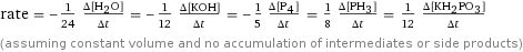rate = -1/24 (Δ[H2O])/(Δt) = -1/12 (Δ[KOH])/(Δt) = -1/5 (Δ[P4])/(Δt) = 1/8 (Δ[PH3])/(Δt) = 1/12 (Δ[KH2PO3])/(Δt) (assuming constant volume and no accumulation of intermediates or side products)