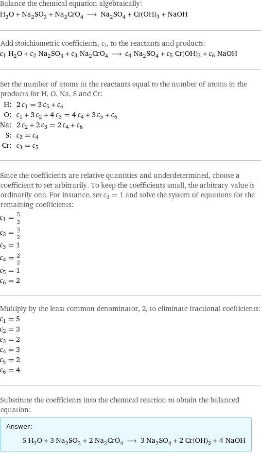 Balance the chemical equation algebraically: H_2O + Na_2SO_3 + Na_2CrO_4 ⟶ Na_2SO_4 + Cr(OH)3 + NaOH Add stoichiometric coefficients, c_i, to the reactants and products: c_1 H_2O + c_2 Na_2SO_3 + c_3 Na_2CrO_4 ⟶ c_4 Na_2SO_4 + c_5 Cr(OH)3 + c_6 NaOH Set the number of atoms in the reactants equal to the number of atoms in the products for H, O, Na, S and Cr: H: | 2 c_1 = 3 c_5 + c_6 O: | c_1 + 3 c_2 + 4 c_3 = 4 c_4 + 3 c_5 + c_6 Na: | 2 c_2 + 2 c_3 = 2 c_4 + c_6 S: | c_2 = c_4 Cr: | c_3 = c_5 Since the coefficients are relative quantities and underdetermined, choose a coefficient to set arbitrarily. To keep the coefficients small, the arbitrary value is ordinarily one. For instance, set c_3 = 1 and solve the system of equations for the remaining coefficients: c_1 = 5/2 c_2 = 3/2 c_3 = 1 c_4 = 3/2 c_5 = 1 c_6 = 2 Multiply by the least common denominator, 2, to eliminate fractional coefficients: c_1 = 5 c_2 = 3 c_3 = 2 c_4 = 3 c_5 = 2 c_6 = 4 Substitute the coefficients into the chemical reaction to obtain the balanced equation: Answer: |   | 5 H_2O + 3 Na_2SO_3 + 2 Na_2CrO_4 ⟶ 3 Na_2SO_4 + 2 Cr(OH)3 + 4 NaOH