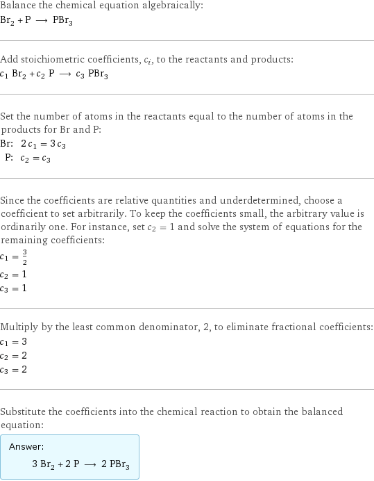 Balance the chemical equation algebraically: Br_2 + P ⟶ PBr_3 Add stoichiometric coefficients, c_i, to the reactants and products: c_1 Br_2 + c_2 P ⟶ c_3 PBr_3 Set the number of atoms in the reactants equal to the number of atoms in the products for Br and P: Br: | 2 c_1 = 3 c_3 P: | c_2 = c_3 Since the coefficients are relative quantities and underdetermined, choose a coefficient to set arbitrarily. To keep the coefficients small, the arbitrary value is ordinarily one. For instance, set c_2 = 1 and solve the system of equations for the remaining coefficients: c_1 = 3/2 c_2 = 1 c_3 = 1 Multiply by the least common denominator, 2, to eliminate fractional coefficients: c_1 = 3 c_2 = 2 c_3 = 2 Substitute the coefficients into the chemical reaction to obtain the balanced equation: Answer: |   | 3 Br_2 + 2 P ⟶ 2 PBr_3