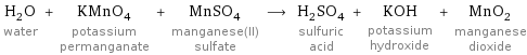H_2O water + KMnO_4 potassium permanganate + MnSO_4 manganese(II) sulfate ⟶ H_2SO_4 sulfuric acid + KOH potassium hydroxide + MnO_2 manganese dioxide