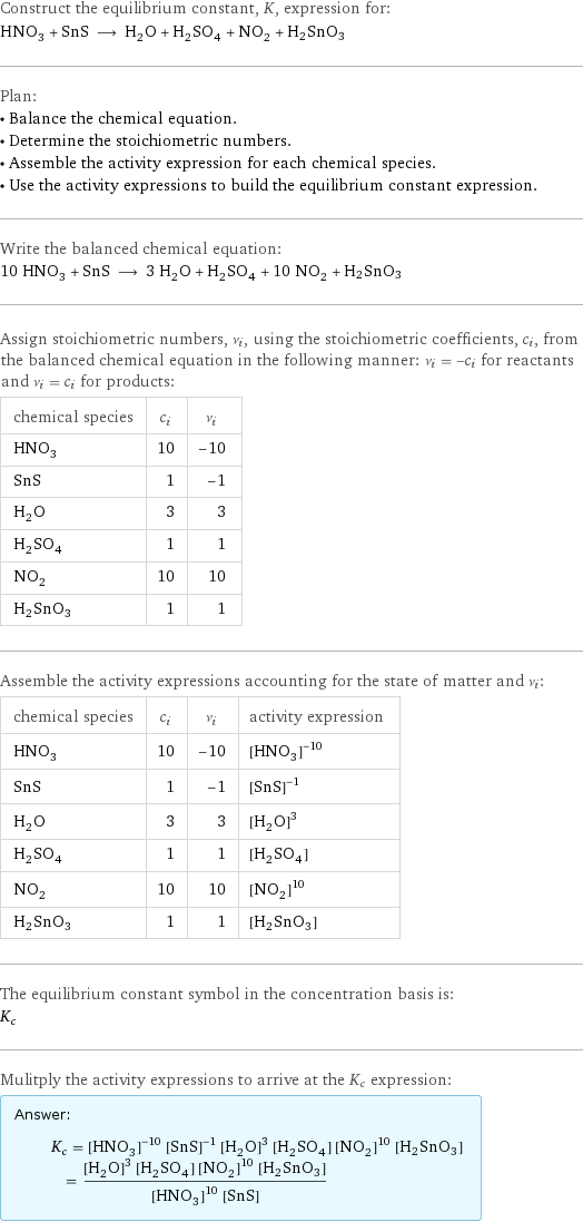 Construct the equilibrium constant, K, expression for: HNO_3 + SnS ⟶ H_2O + H_2SO_4 + NO_2 + H2SnO3 Plan: • Balance the chemical equation. • Determine the stoichiometric numbers. • Assemble the activity expression for each chemical species. • Use the activity expressions to build the equilibrium constant expression. Write the balanced chemical equation: 10 HNO_3 + SnS ⟶ 3 H_2O + H_2SO_4 + 10 NO_2 + H2SnO3 Assign stoichiometric numbers, ν_i, using the stoichiometric coefficients, c_i, from the balanced chemical equation in the following manner: ν_i = -c_i for reactants and ν_i = c_i for products: chemical species | c_i | ν_i HNO_3 | 10 | -10 SnS | 1 | -1 H_2O | 3 | 3 H_2SO_4 | 1 | 1 NO_2 | 10 | 10 H2SnO3 | 1 | 1 Assemble the activity expressions accounting for the state of matter and ν_i: chemical species | c_i | ν_i | activity expression HNO_3 | 10 | -10 | ([HNO3])^(-10) SnS | 1 | -1 | ([SnS])^(-1) H_2O | 3 | 3 | ([H2O])^3 H_2SO_4 | 1 | 1 | [H2SO4] NO_2 | 10 | 10 | ([NO2])^10 H2SnO3 | 1 | 1 | [H2SnO3] The equilibrium constant symbol in the concentration basis is: K_c Mulitply the activity expressions to arrive at the K_c expression: Answer: |   | K_c = ([HNO3])^(-10) ([SnS])^(-1) ([H2O])^3 [H2SO4] ([NO2])^10 [H2SnO3] = (([H2O])^3 [H2SO4] ([NO2])^10 [H2SnO3])/(([HNO3])^10 [SnS])